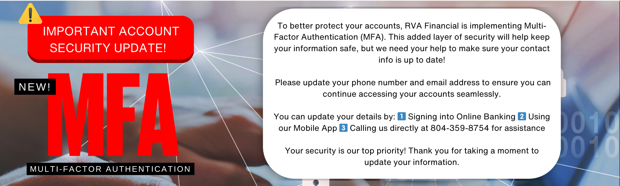 To better protect you, we are implementing multifactor authenticaton. Please update your phone number and email in online banking.