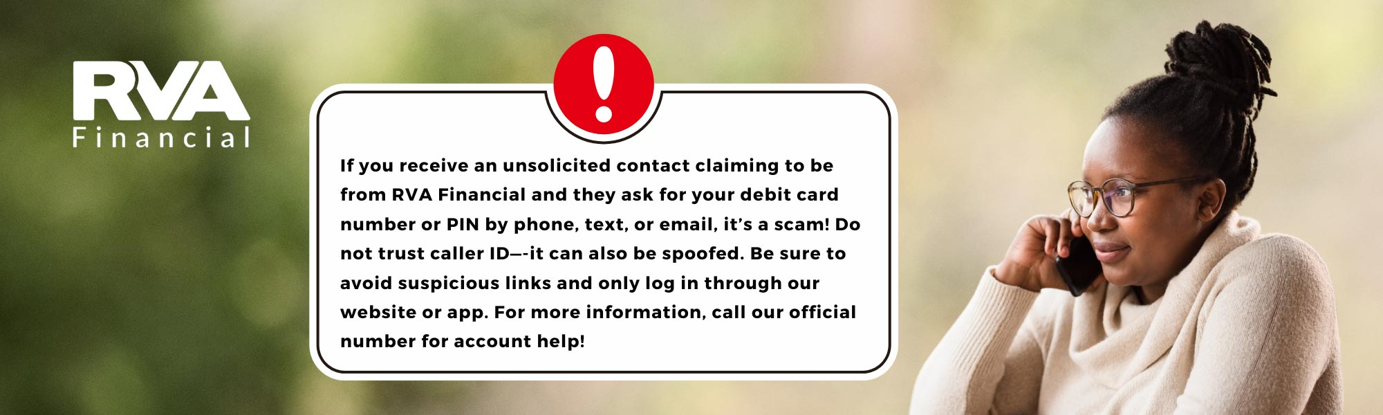 If you receive an unsolicited contact claiming to be from RVA Financial and they ask for your debit card or PIN, its a scam.